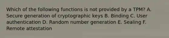 Which of the following functions is not provided by a TPM? A. Secure generation of cryptographic keys B. Binding C. User authentication D. Random number generation E. Sealing F. Remote attestation