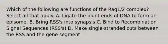 Which of the following are functions of the Rag1/2 complex? Select all that apply. A. Ligate the blunt ends of DNA to form an episome. B. Bring RSS's into synapsis C. Bind to Recombination Signal Sequences (RSS's) D. Make single-stranded cuts between the RSS and the gene segment