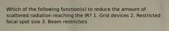 Which of the following function(s) to reduce the amount of scattered radiation reaching the IR? 1. Grid devices 2. Restricted focal spot size 3. Beam restrictors