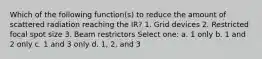 Which of the following function(s) to reduce the amount of scattered radiation reaching the IR? 1. Grid devices 2. Restricted focal spot size 3. Beam restrictors Select one: a. 1 only b. 1 and 2 only c. 1 and 3 only d. 1, 2, and 3