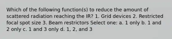 Which of the following function(s) to reduce the amount of scattered radiation reaching the IR? 1. Grid devices 2. Restricted focal spot size 3. Beam restrictors Select one: a. 1 only b. 1 and 2 only c. 1 and 3 only d. 1, 2, and 3