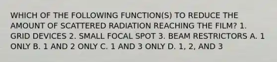 WHICH OF THE FOLLOWING FUNCTION(S) TO REDUCE THE AMOUNT OF SCATTERED RADIATION REACHING THE FILM? 1. GRID DEVICES 2. SMALL FOCAL SPOT 3. BEAM RESTRICTORS A. 1 ONLY B. 1 AND 2 ONLY C. 1 AND 3 ONLY D. 1, 2, AND 3