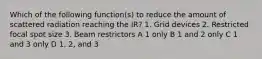 Which of the following function(s) to reduce the amount of scattered radiation reaching the IR? 1. Grid devices 2. Restricted focal spot size 3. Beam restrictors A 1 only B 1 and 2 only C 1 and 3 only D 1, 2, and 3