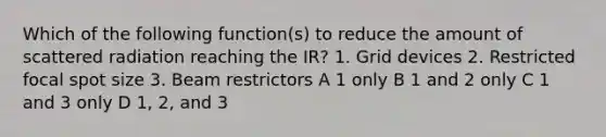 Which of the following function(s) to reduce the amount of scattered radiation reaching the IR? 1. Grid devices 2. Restricted focal spot size 3. Beam restrictors A 1 only B 1 and 2 only C 1 and 3 only D 1, 2, and 3