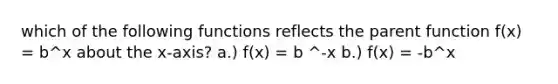 which of the following functions reflects the parent function f(x) = b^x about the x-axis? a.) f(x) = b ^-x b.) f(x) = -b^x