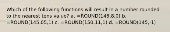 Which of the following functions will result in a number rounded to the nearest tens value? a. =ROUND(145.8,0) b. =ROUND(145.05,1) c. =ROUND(150.11,1) d. =ROUND(145,-1)