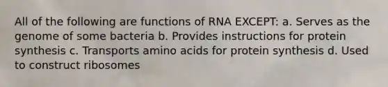 All of the following are functions of RNA EXCEPT: a. Serves as the genome of some bacteria b. Provides instructions for protein synthesis c. Transports <a href='https://www.questionai.com/knowledge/k9gb720LCl-amino-acids' class='anchor-knowledge'>amino acids</a> for protein synthesis d. Used to construct ribosomes