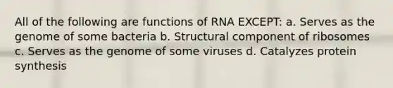 All of the following are functions of RNA EXCEPT: a. Serves as the genome of some bacteria b. Structural component of ribosomes c. Serves as the genome of some viruses d. Catalyzes protein synthesis