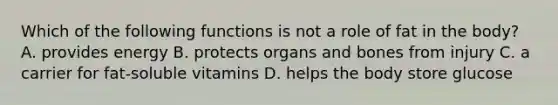 Which of the following functions is not a role of fat in the body? A. provides energy B. protects organs and bones from injury C. a carrier for fat-soluble vitamins D. helps the body store glucose