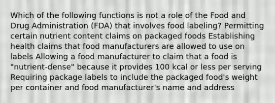 Which of the following functions is not a role of the Food and Drug Administration (FDA) that involves food labeling? Permitting certain nutrient content claims on packaged foods Establishing health claims that food manufacturers are allowed to use on labels Allowing a food manufacturer to claim that a food is "nutrient-dense" because it provides 100 kcal or less per serving Requiring package labels to include the packaged food's weight per container and food manufacturer's name and address