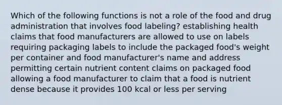 Which of the following functions is not a role of the food and drug administration that involves food labeling? establishing health claims that food manufacturers are allowed to use on labels requiring packaging labels to include the packaged food's weight per container and food manufacturer's name and address permitting certain nutrient content claims on packaged food allowing a food manufacturer to claim that a food is nutrient dense because it provides 100 kcal or less per serving