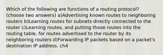 Which of the following are functions of a routing protocol? (choose two answers) a)Advertising known routes to neighboring routers b)Learning routes for subnets directly connected to the router c)Learning routes, and putting those routes into the routing table, for routes advertised to the router by its neighboring routers d)Forwarding IP packets based on a packet's destination IP address. ch4