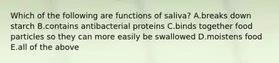 Which of the following are functions of saliva? A.breaks down starch B.contains antibacterial proteins C.binds together food particles so they can more easily be swallowed D.moistens food E.all of the above