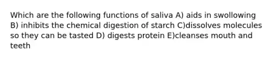 Which are the following functions of saliva A) aids in swollowing B) inhibits the chemical digestion of starch C)dissolves molecules so they can be tasted D) digests protein E)cleanses mouth and teeth