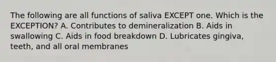 The following are all functions of saliva EXCEPT one. Which is the EXCEPTION? A. Contributes to demineralization B. Aids in swallowing C. Aids in food breakdown D. Lubricates gingiva, teeth, and all oral membranes