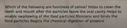 Which of the following are functions of saliva? Helps to clean the teeth and mouth after the particles leave the oral cavity Helps to enable swallowing of the food particles Moistens and binds the food particles Begins the chemical digestion of proteins