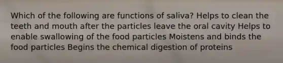 Which of the following are functions of saliva? Helps to clean the teeth and mouth after the particles leave the oral cavity Helps to enable swallowing of the food particles Moistens and binds the food particles Begins the chemical digestion of proteins