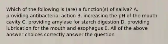 Which of the following is (are) a function(s) of saliva? A. providing antibacterial action B. increasing the pH of <a href='https://www.questionai.com/knowledge/krBoWYDU6j-the-mouth' class='anchor-knowledge'>the mouth</a> cavity C. providing amylase for starch digestion D. providing lubrication for the mouth and esophagus E. All of the above answer choices correctly answer the question