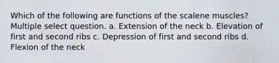 Which of the following are functions of the scalene muscles? Multiple select question. a. Extension of the neck b. Elevation of first and second ribs c. Depression of first and second ribs d. Flexion of the neck