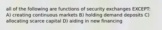 all of the following are functions of security exchanges EXCEPT: A) creating continuous markets B) holding demand deposits C) allocating scarce capital D) aiding in new financing