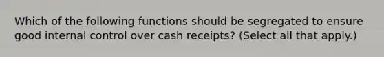 Which of the following functions should be segregated to ensure good internal control over cash receipts? (Select all that apply.)