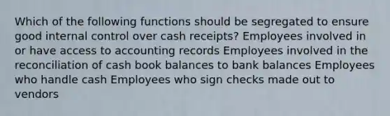 Which of the following functions should be segregated to ensure good internal control over cash receipts? Employees involved in or have access to accounting records Employees involved in the reconciliation of cash book balances to bank balances Employees who handle cash Employees who sign checks made out to vendors