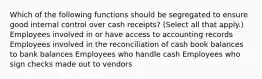 Which of the following functions should be segregated to ensure good internal control over cash receipts? (Select all that apply.) Employees involved in or have access to accounting records Employees involved in the reconciliation of cash book balances to bank balances Employees who handle cash Employees who sign checks made out to vendors