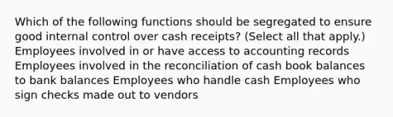 Which of the following functions should be segregated to ensure good internal control over cash receipts? (Select all that apply.) Employees involved in or have access to accounting records Employees involved in the reconciliation of cash book balances to bank balances Employees who handle cash Employees who sign checks made out to vendors