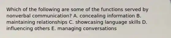 Which of the following are some of the functions served by nonverbal communication? A. concealing information B. maintaining relationships C. showcasing language skills D. influencing others E. managing conversations