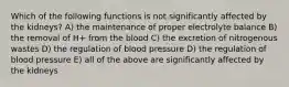 Which of the following functions is not significantly affected by the kidneys? A) the maintenance of proper electrolyte balance B) the removal of H+ from the blood C) the excretion of nitrogenous wastes D) the regulation of blood pressure D) the regulation of blood pressure E) all of the above are significantly affected by the kidneys