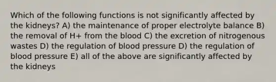 Which of the following functions is not significantly affected by the kidneys? A) the maintenance of proper electrolyte balance B) the removal of H+ from the blood C) the excretion of nitrogenous wastes D) the regulation of blood pressure D) the regulation of blood pressure E) all of the above are significantly affected by the kidneys