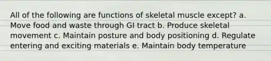 All of the following are functions of skeletal muscle except? a. Move food and waste through GI tract b. Produce skeletal movement c. Maintain posture and body positioning d. Regulate entering and exciting materials e. Maintain body temperature