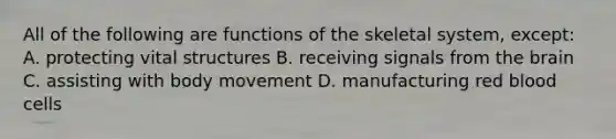 All of the following are functions of the skeletal system, except: A. protecting vital structures B. receiving signals from the brain C. assisting with body movement D. manufacturing red blood cells