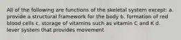 All of the following are functions of the skeletal system except: a. provide a structural framework for the body b. formation of red blood cells c. storage of vitamins such as vitamin C and K d. lever system that provides movement