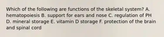 Which of the following are functions of the skeletal system? A. hematopoiesis B. support for ears and nose C. regulation of PH D. mineral storage E. vitamin D storage F. protection of the brain and spinal cord