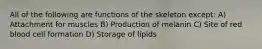 All of the following are functions of the skeleton except: A) Attachment for muscles B) Production of melanin C) Site of red blood cell formation D) Storage of lipids