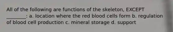 All of the following are functions of the skeleton, EXCEPT ________: a. location where the red blood cells form b. regulation of blood cell production c. mineral storage d. support