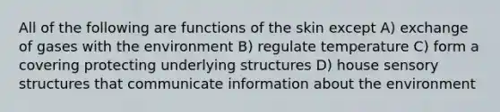 All of the following are functions of the skin except A) exchange of gases with the environment B) regulate temperature C) form a covering protecting underlying structures D) house sensory structures that communicate information about the environment