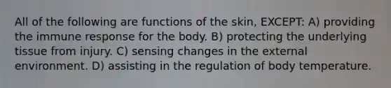 All of the following are functions of the skin, EXCEPT: A) providing the immune response for the body. B) protecting the underlying tissue from injury. C) sensing changes in the external environment. D) assisting in the regulation of body temperature.