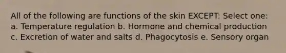 All of the following are functions of the skin EXCEPT: Select one: a. Temperature regulation b. Hormone and chemical production c. Excretion of water and salts d. Phagocytosis e. Sensory organ