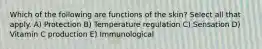 Which of the following are functions of the skin? Select all that apply. A) Protection B) Temperature regulation C) Sensation D) Vitamin C production E) Immunological