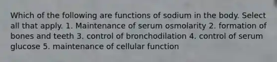 Which of the following are functions of sodium in the body. Select all that apply. 1. Maintenance of serum osmolarity 2. formation of bones and teeth 3. control of bronchodilation 4. control of serum glucose 5. maintenance of cellular function