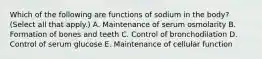 Which of the following are functions of sodium in the body? (Select all that apply.) A. Maintenance of serum osmolarity B. Formation of bones and teeth C. Control of bronchodilation D. Control of serum glucose E. Maintenance of cellular function