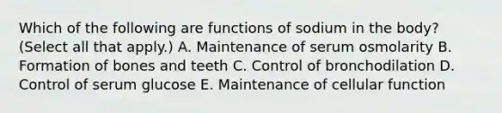 Which of the following are functions of sodium in the body? (Select all that apply.) A. Maintenance of serum osmolarity B. Formation of bones and teeth C. Control of bronchodilation D. Control of serum glucose E. Maintenance of cellular function