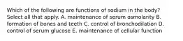 Which of the following are functions of sodium in the body? Select all that apply. A. maintenance of serum osmolarity B. formation of bones and teeth C. control of bronchodilation D. control of serum glucose E. maintenance of cellular function