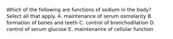 Which of the following are functions of sodium in the body? Select all that apply. A. maintenance of serum osmolarity B. formation of bones and teeth C. control of bronchodilation D. control of serum glucose E. maintenance of cellular function