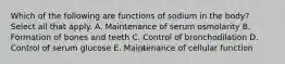 Which of the following are functions of sodium in the body? Select all that apply. A. Maintenance of serum osmolarity B. Formation of bones and teeth C. Control of bronchodilation D. Control of serum glucose E. Maintenance of cellular function
