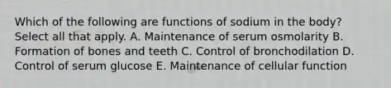 Which of the following are functions of sodium in the body? Select all that apply. A. Maintenance of serum osmolarity B. Formation of bones and teeth C. Control of bronchodilation D. Control of serum glucose E. Maintenance of cellular function