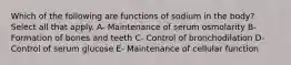 Which of the following are functions of sodium in the body? Select all that apply. A- Maintenance of serum osmolarity B- Formation of bones and teeth C- Control of bronchodilation D- Control of serum glucose E- Maintenance of cellular function