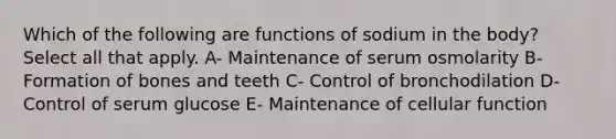 Which of the following are functions of sodium in the body? Select all that apply. A- Maintenance of serum osmolarity B- Formation of bones and teeth C- Control of bronchodilation D- Control of serum glucose E- Maintenance of cellular function